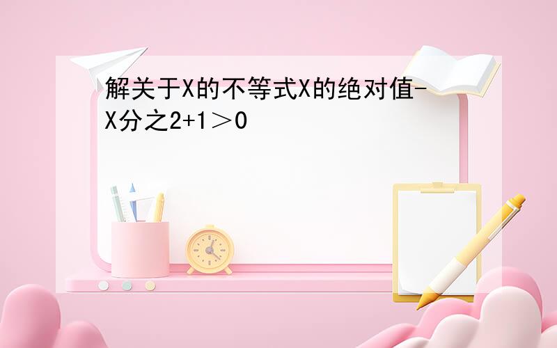 解关于X的不等式X的绝对值-X分之2+1＞0