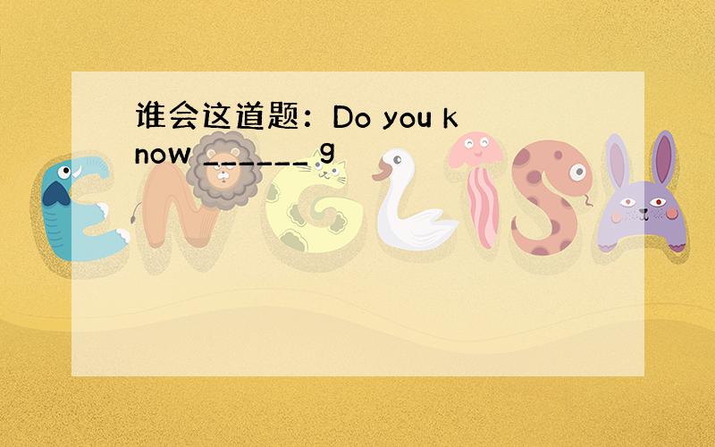 谁会这道题：Do you know ______ g