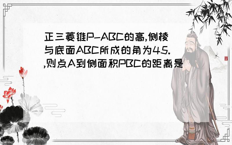 正三菱锥P-ABC的高,侧棱与底面ABC所成的角为45.,则点A到侧面积PBC的距离是