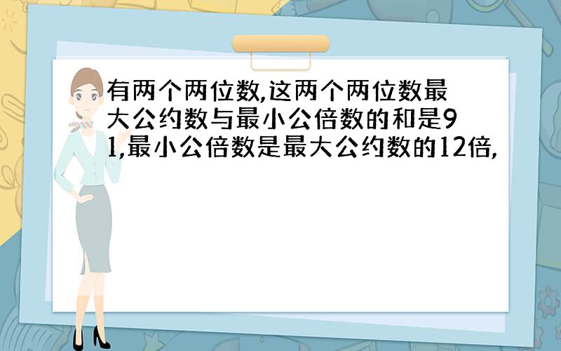 有两个两位数,这两个两位数最大公约数与最小公倍数的和是91,最小公倍数是最大公约数的12倍,