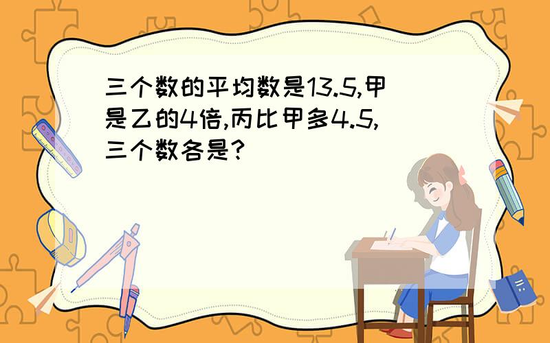 三个数的平均数是13.5,甲是乙的4倍,丙比甲多4.5,三个数各是?