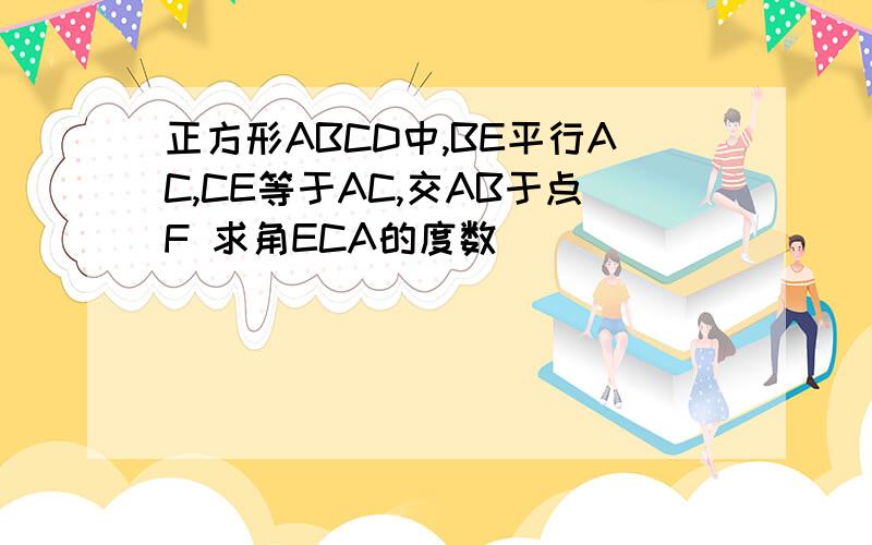 正方形ABCD中,BE平行AC,CE等于AC,交AB于点F 求角ECA的度数