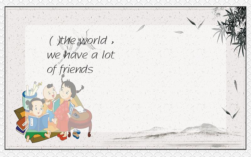 （ ）the world ,we have a lot of friends