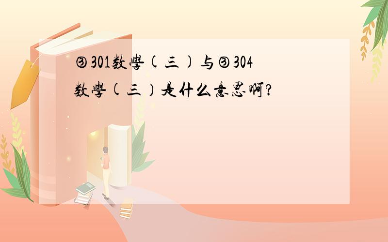 ③301数学(三)与③304数学(三）是什么意思啊?