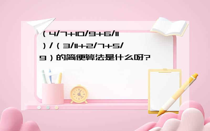 （4/7+10/9+6/11）/（3/11+2/7+5/9）的简便算法是什么呀?