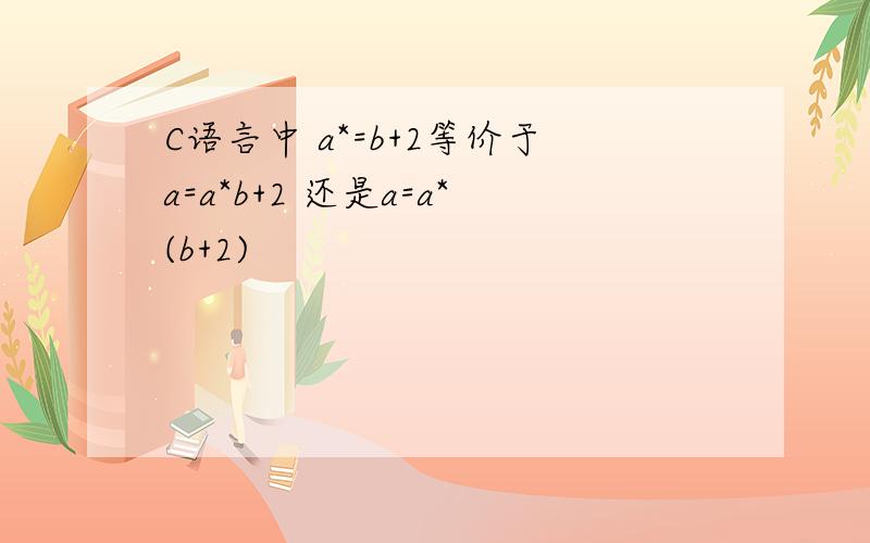 C语言中 a*=b+2等价于a=a*b+2 还是a=a*(b+2)