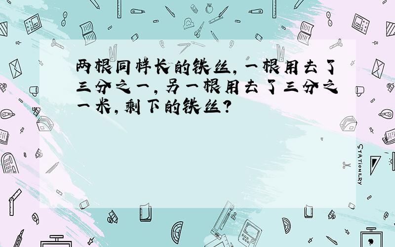 两根同样长的铁丝,一根用去了三分之一,另一根用去了三分之一米,剩下的铁丝?