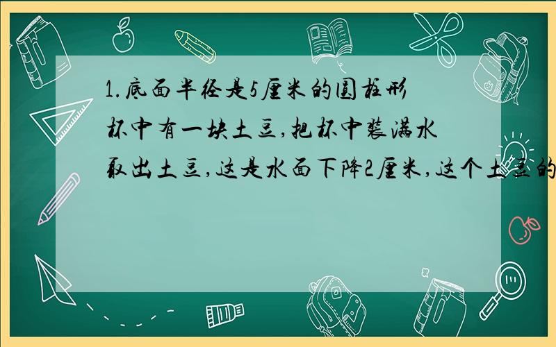 1.底面半径是5厘米的圆柱形杯中有一块土豆,把杯中装满水取出土豆,这是水面下降2厘米,这个土豆的体积是多少?