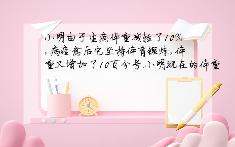 小明由于生病体重减轻了10％,病痊愈后它坚持体育锻炼,体重又增加了10百分号.小明现在的体重