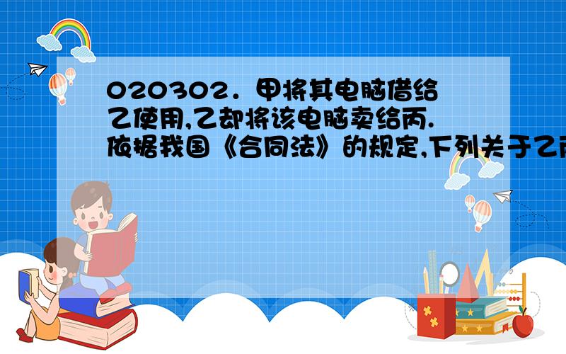 020302．甲将其电脑借给乙使用,乙却将该电脑卖给丙.依据我国《合同法》的规定,下列关于乙丙之间买卖电