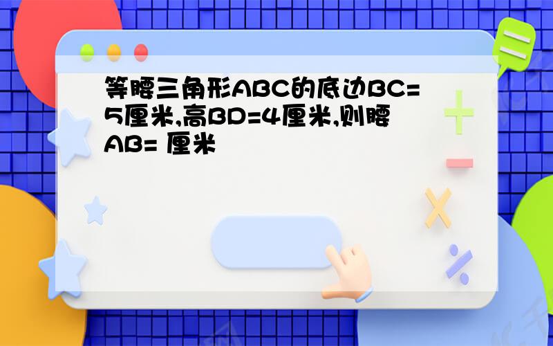 等腰三角形ABC的底边BC=5厘米,高BD=4厘米,则腰AB= 厘米