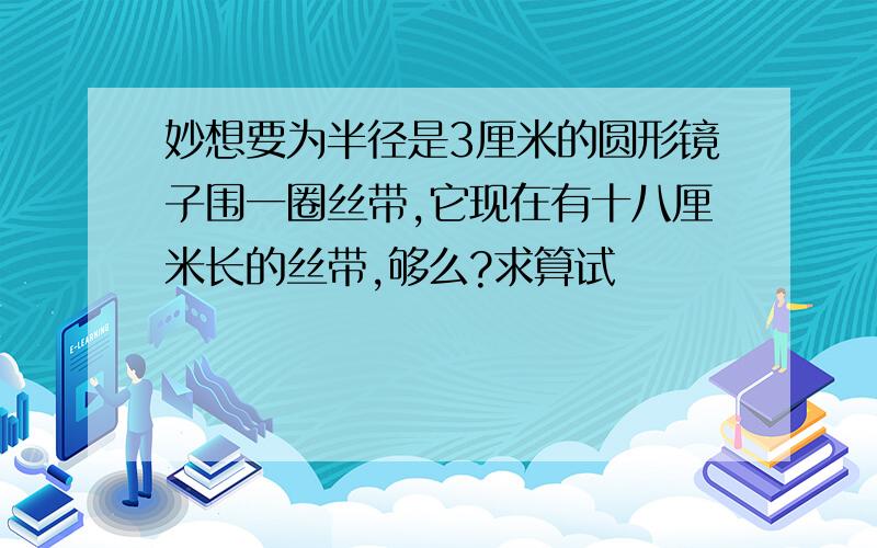 妙想要为半径是3厘米的圆形镜子围一圈丝带,它现在有十八厘米长的丝带,够么?求算试