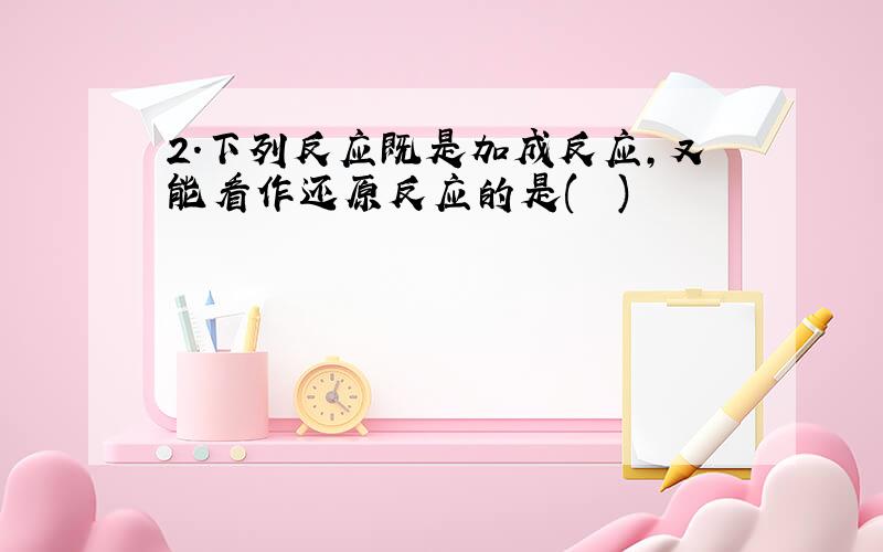 2．下列反应既是加成反应,又能看作还原反应的是(　　)