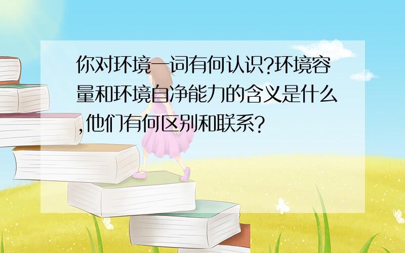 你对环境一词有何认识?环境容量和环境自净能力的含义是什么,他们有何区别和联系?