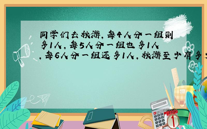 同学们去秋游,每4人分一组则多1人,每5人分一组也多1人,每6人分一组还多1人,秋游至少有多少人?