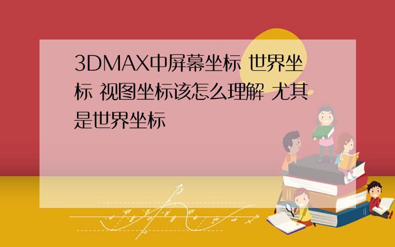 3DMAX中屏幕坐标 世界坐标 视图坐标该怎么理解 尤其是世界坐标