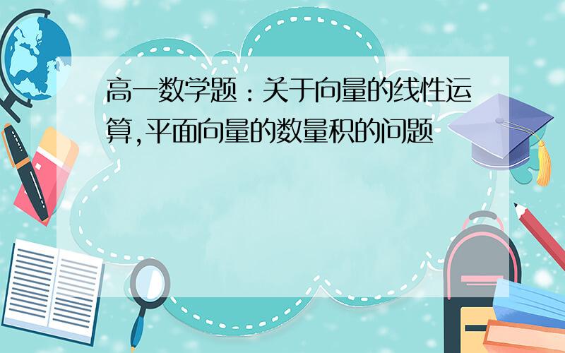 高一数学题：关于向量的线性运算,平面向量的数量积的问题