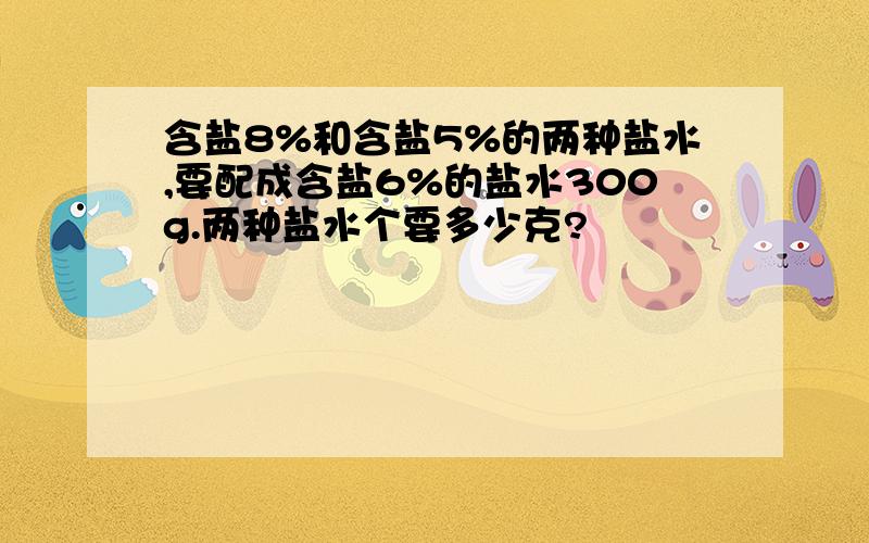 含盐8%和含盐5%的两种盐水,要配成含盐6%的盐水300g.两种盐水个要多少克?