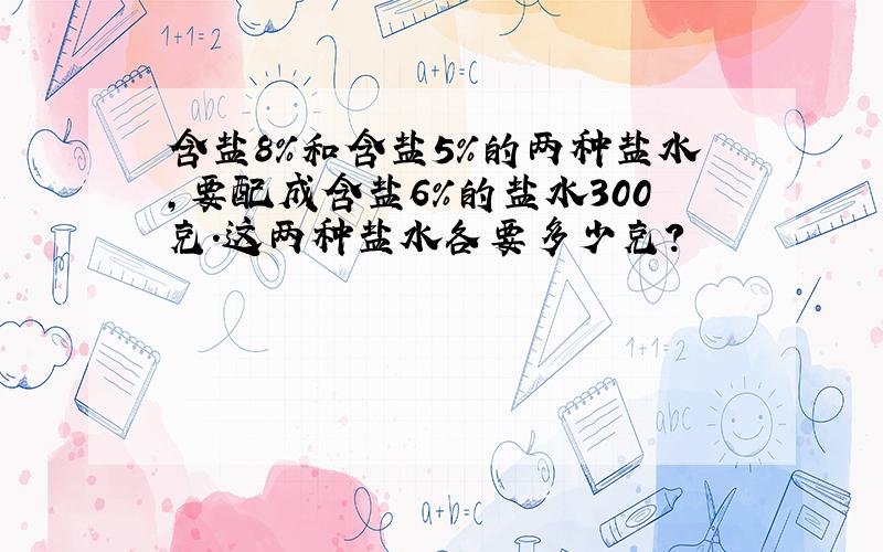 含盐8%和含盐5%的两种盐水,要配成含盐6%的盐水300克.这两种盐水各要多少克?