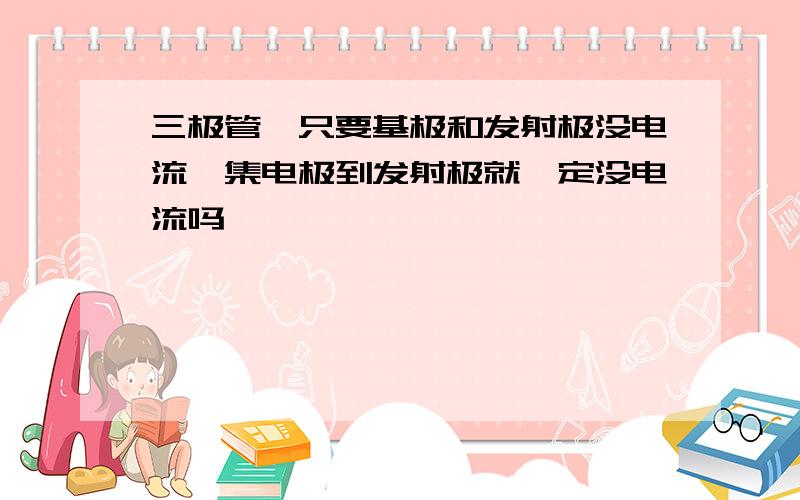 三极管,只要基极和发射极没电流,集电极到发射极就一定没电流吗,