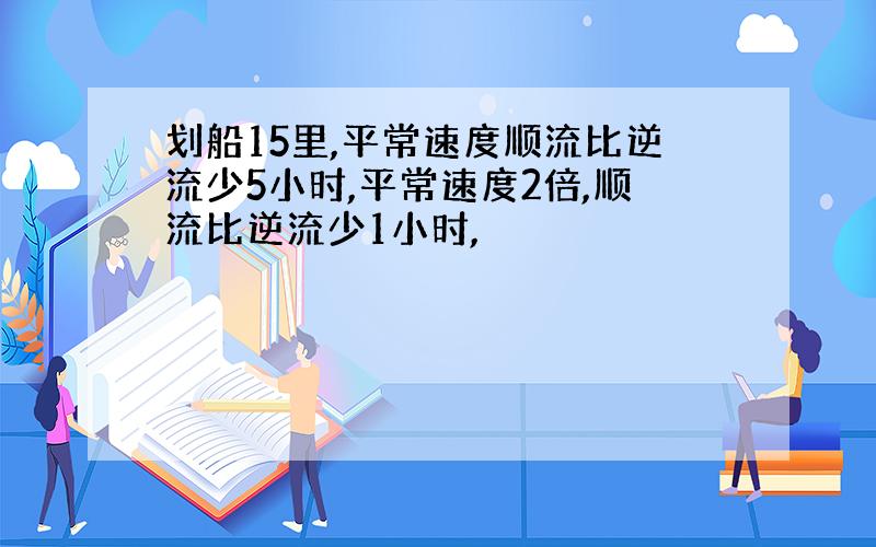 划船15里,平常速度顺流比逆流少5小时,平常速度2倍,顺流比逆流少1小时,