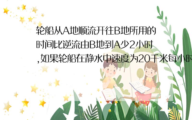 轮船从A地顺流开往B地所用的时间比逆流由B地到A少2小时,如果轮船在静水中速度为20千米每小时,水流速度为4千米每小时,