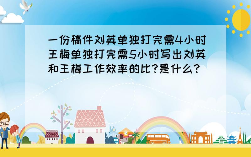 一份稿件刘英单独打完需4小时王梅单独打完需5小时写出刘英和王梅工作效率的比?是什么?