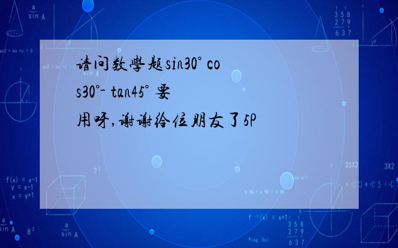 请问数学题sin30° cos30°- tan45° 要用呀,谢谢给位朋友了5P