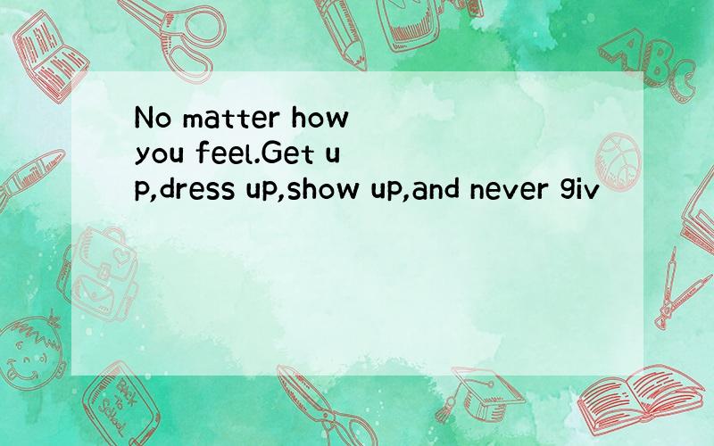 No matter how you feel.Get up,dress up,show up,and never giv