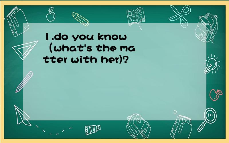 1.do you know （what's the matter with her)?