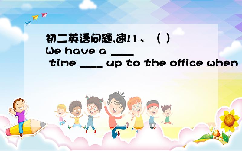 初二英语问题,速!1、（ ）We have a ____ time ____ up to the office when