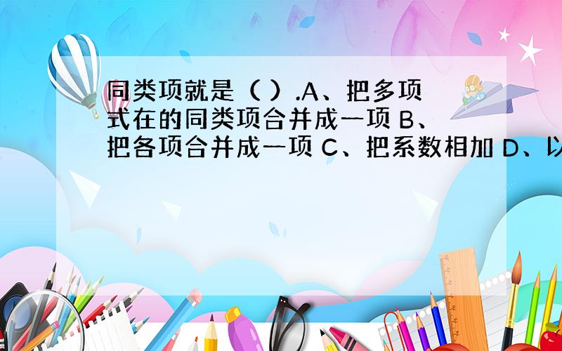 同类项就是（ ）.A、把多项式在的同类项合并成一项 B、把各项合并成一项 C、把系数相加 D、以上结论都不对