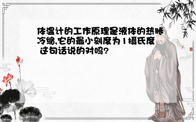 体温计的工作原理是液体的热胀冷缩,它的最小刻度为1摄氏度 这句话说的对吗?