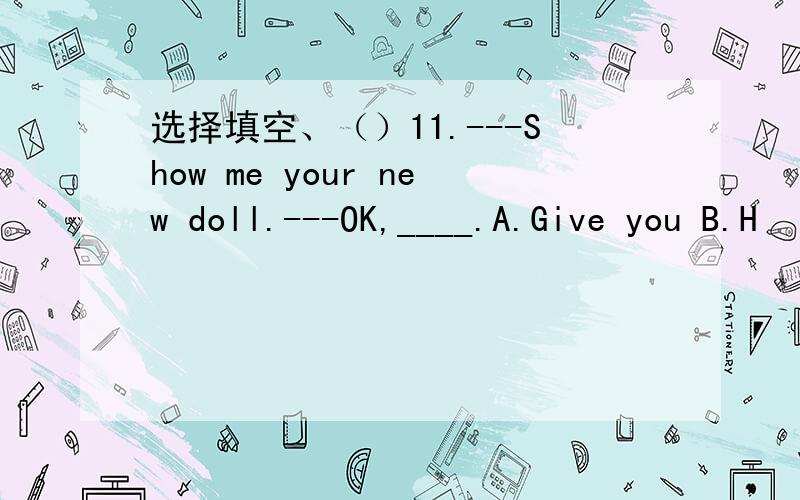 选择填空、（）11.---Show me your new doll.---OK,____.A.Give you B.H