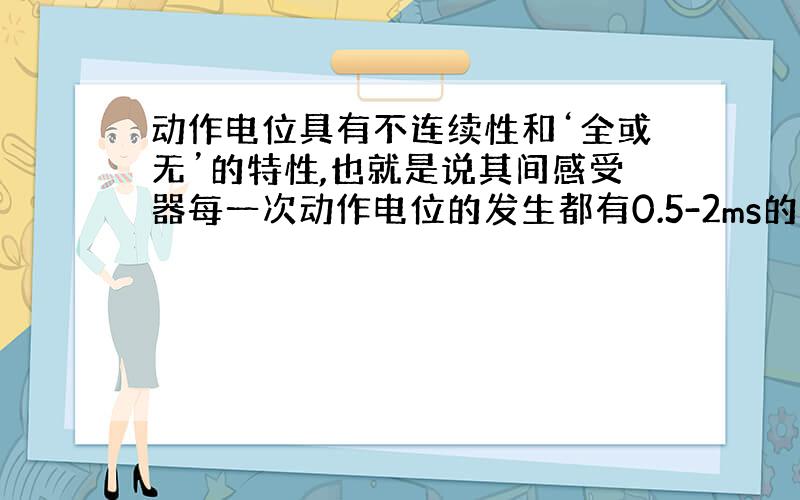 动作电位具有不连续性和‘全或无’的特性,也就是说其间感受器每一次动作电位的发生都有0.5-2ms的时间间隔,当一个刺激持