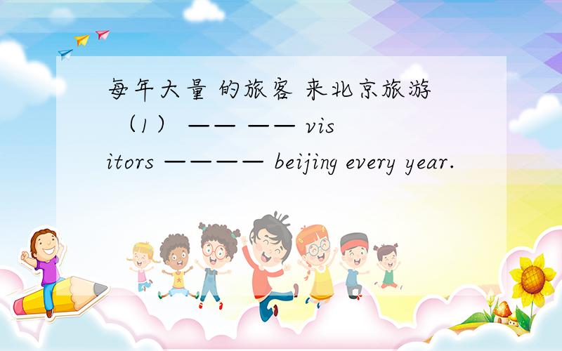 每年大量 的旅客 来北京旅游 （1） —— —— visitors ———— beijing every year.