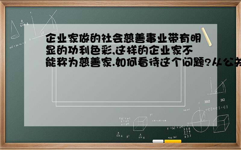 企业家做的社会慈善事业带有明显的功利色彩,这样的企业家不能称为慈善家.如何看待这个问题?从公关方面来说