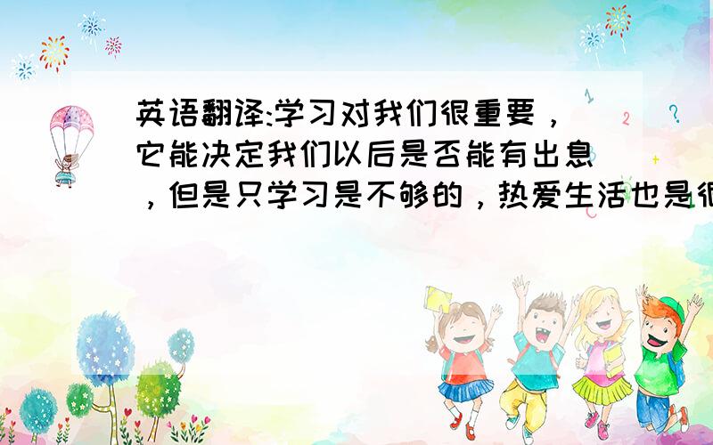 英语翻译:学习对我们很重要，它能决定我们以后是否能有出息，但是只学习是不够的，热爱生活也是很重要的，它能在任何时候带给我