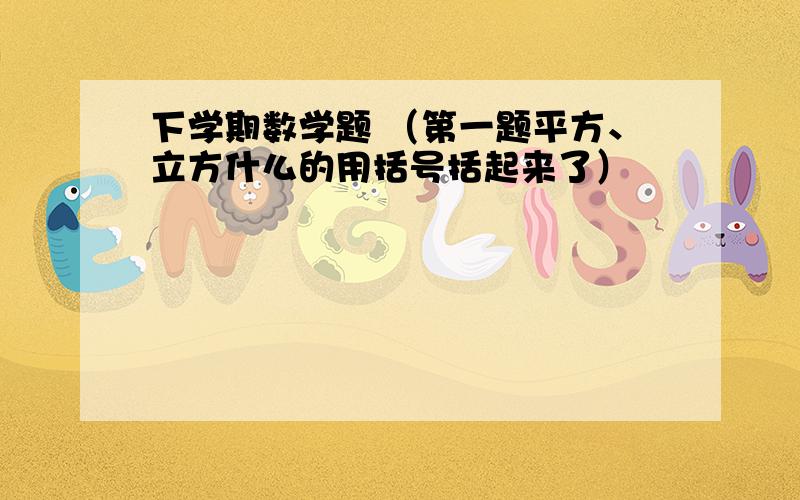 下学期数学题 （第一题平方、立方什么的用括号括起来了）