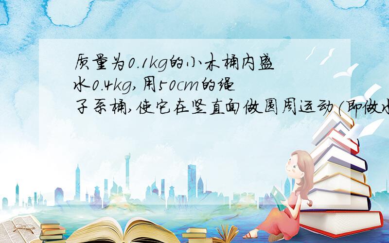 质量为0.1kg的小木桶内盛水0.4kg,用50cm的绳子系桶,使它在竖直面做圆周运动(即做水流星实验）