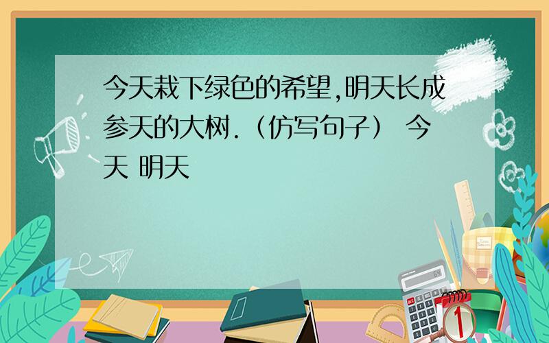 今天栽下绿色的希望,明天长成参天的大树.（仿写句子） 今天 明天