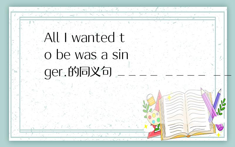 All I wanted to be was a singer.的同义句 ____ ____ _____ _____ I