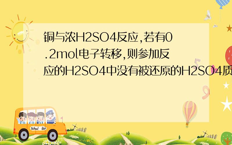 铜与浓H2SO4反应,若有0.2mol电子转移,则参加反应的H2SO4中没有被还原的H2SO4质量为多少?