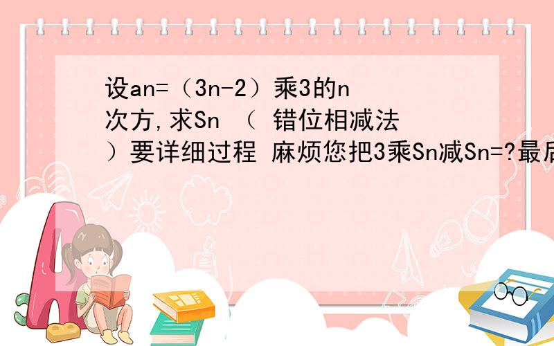 设an=（3n-2）乘3的n次方,求Sn （ 错位相减法）要详细过程 麻烦您把3乘Sn减Sn=?最后等于这一步写出来