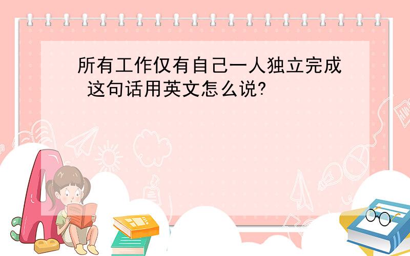 所有工作仅有自己一人独立完成 这句话用英文怎么说?