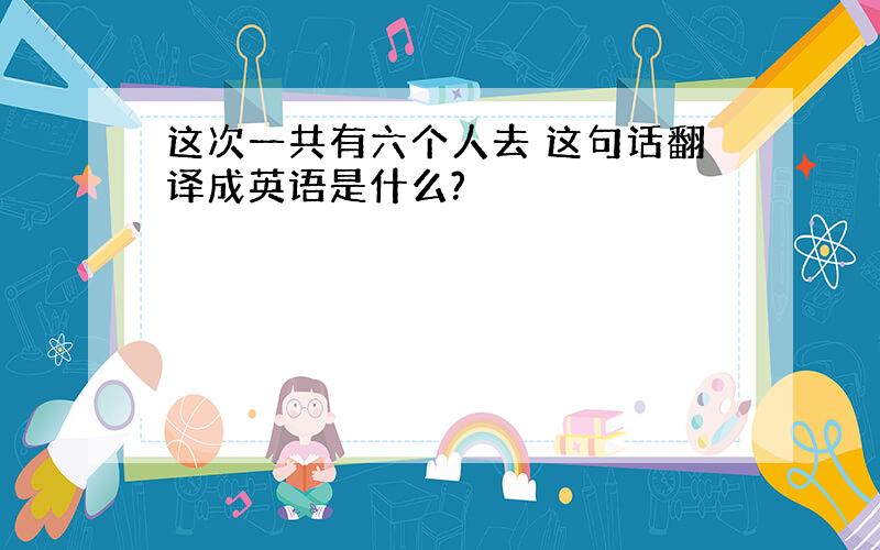 这次一共有六个人去 这句话翻译成英语是什么?