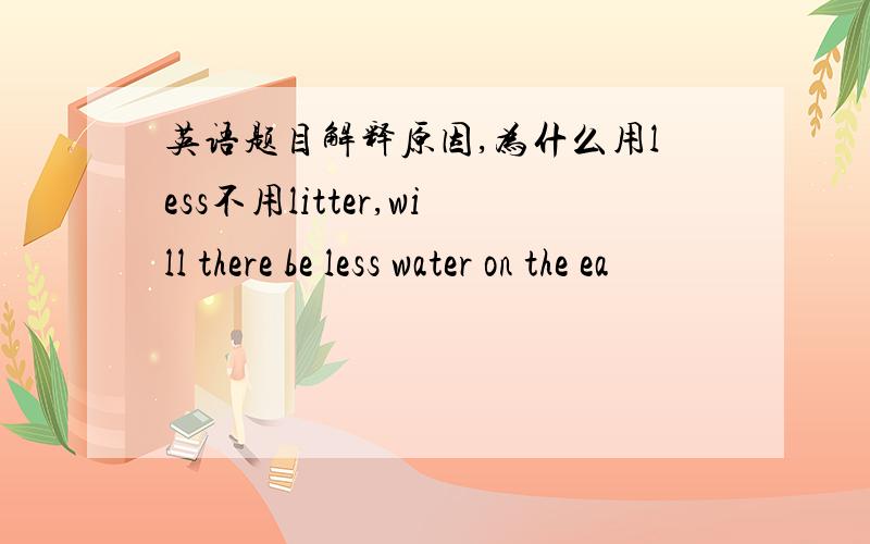 英语题目解释原因,为什么用less不用litter,will there be less water on the ea