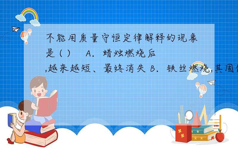 不能用质量守恒定律解释的现象是 ( ) 　A．蜡烛燃烧后,越来越短、最终消失 B．铁丝燃烧,其固体质量增加