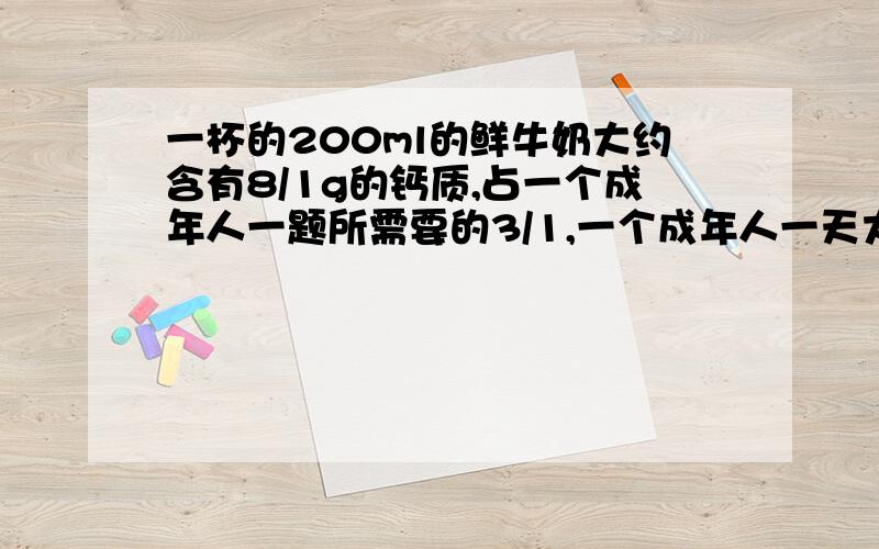 一杯的200ml的鲜牛奶大约含有8/1g的钙质,占一个成年人一题所需要的3/1,一个成年人一天大约需要多少钙质? 过程.