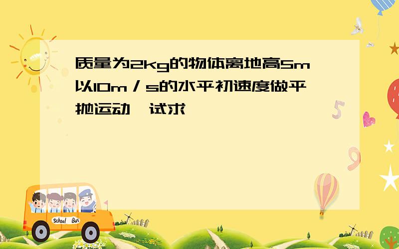 质量为2kg的物体离地高5m以10m／s的水平初速度做平抛运动,试求